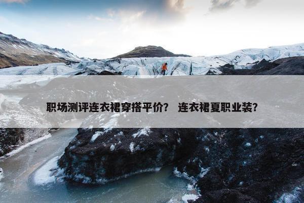 职场测评连衣裙穿搭平价？ 连衣裙夏职业装？