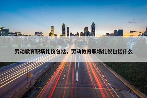 劳动教育职场礼仪包括，劳动教育职场礼仪包括什么