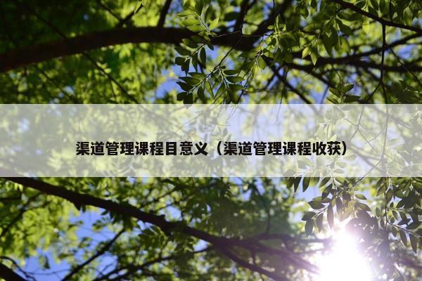 渠道管理课程目意义（渠道管理课程收获）
