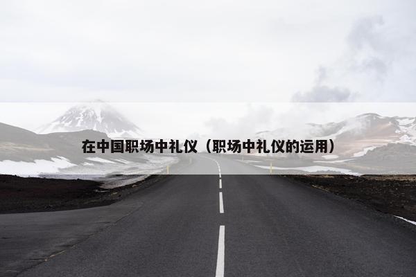 在中国职场中礼仪（职场中礼仪的运用）