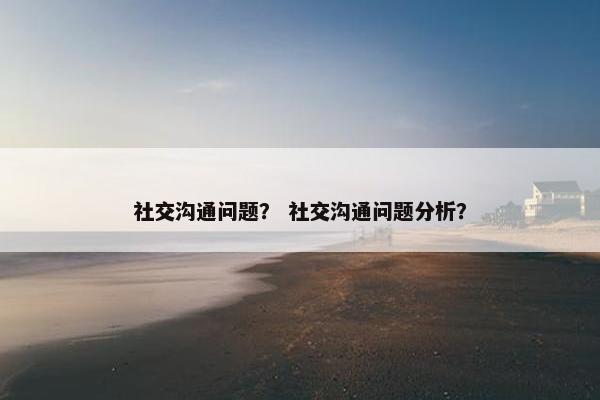 社交沟通问题？ 社交沟通问题分析？