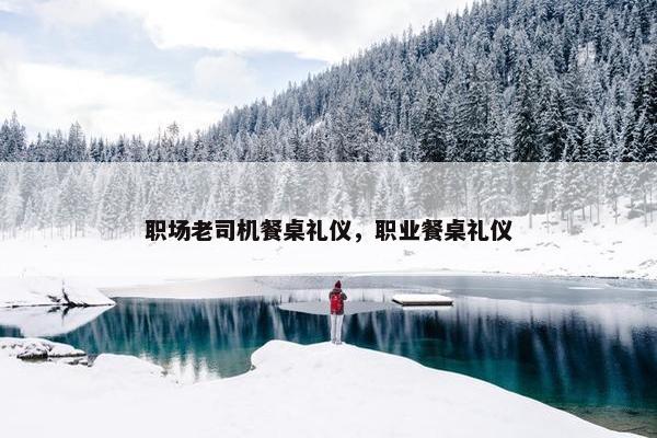 职场老司机餐桌礼仪，职业餐桌礼仪