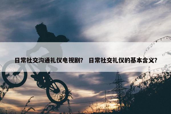 日常社交沟通礼仪电视剧？ 日常社交礼仪的基本含义？