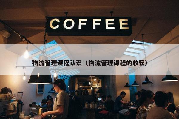 物流管理课程认识（物流管理课程的收获）