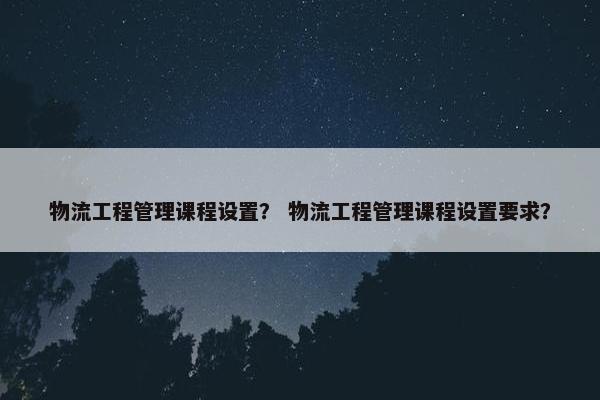 物流工程管理课程设置？ 物流工程管理课程设置要求？