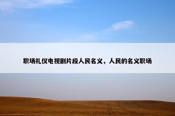 职场礼仪电视剧片段人民名义，人民的名义职场