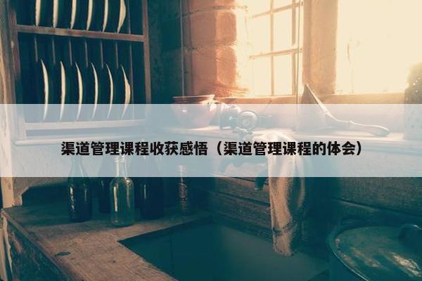 渠道管理课程收获感悟（渠道管理课程的体会）