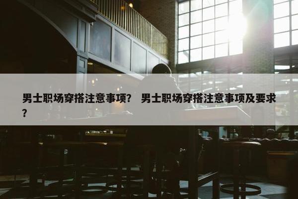 男士职场穿搭注意事项？ 男士职场穿搭注意事项及要求？