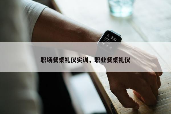 职场餐桌礼仪实训，职业餐桌礼仪