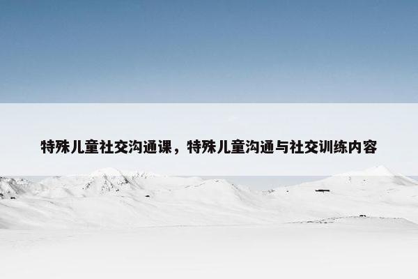特殊儿童社交沟通课，特殊儿童沟通与社交训练内容