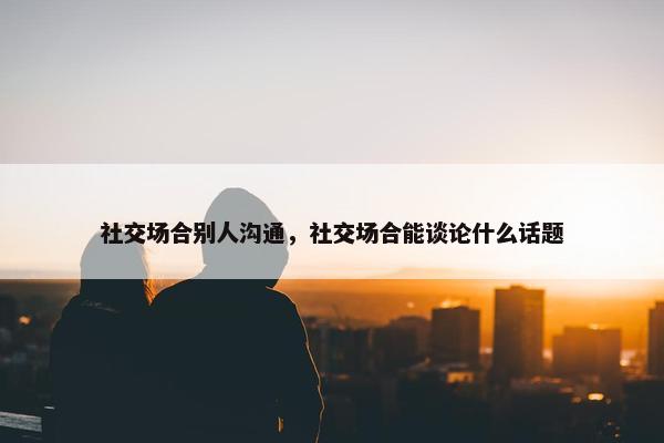 社交场合别人沟通，社交场合能谈论什么话题