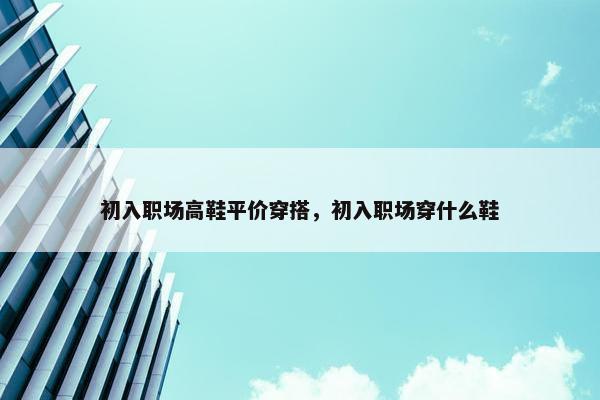 初入职场高鞋平价穿搭，初入职场穿什么鞋