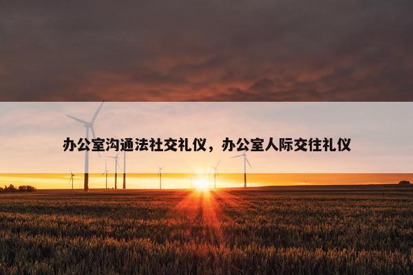 办公室沟通法社交礼仪，办公室人际交往礼仪