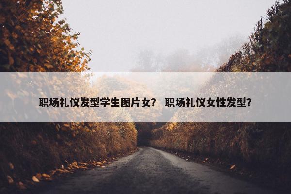 职场礼仪发型学生图片女？ 职场礼仪女性发型？