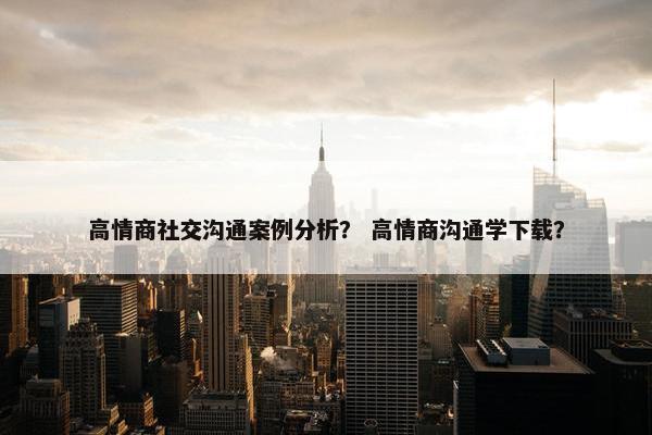 高情商社交沟通案例分析？ 高情商沟通学下载？