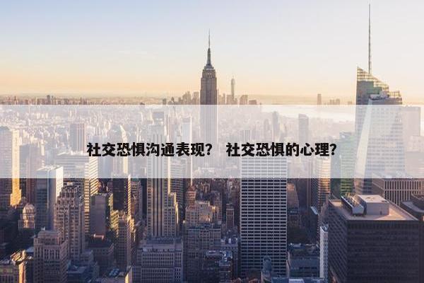 社交恐惧沟通表现？ 社交恐惧的心理？