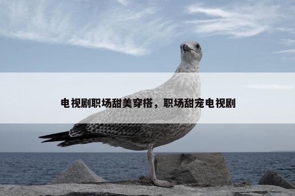 电视剧职场甜美穿搭，职场甜宠电视剧
