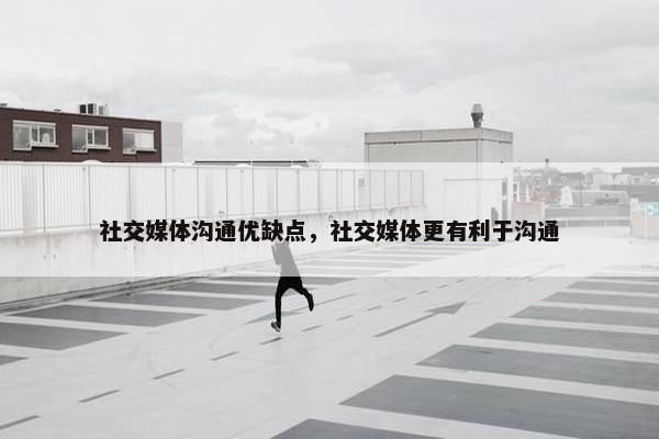 社交媒体沟通优缺点，社交媒体更有利于沟通