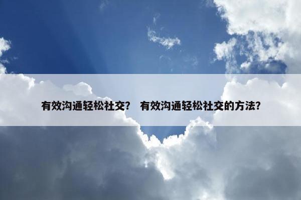 有效沟通轻松社交？ 有效沟通轻松社交的方法？