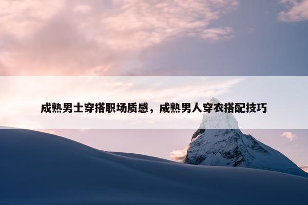 成熟男士穿搭职场质感，成熟男人穿衣搭配技巧