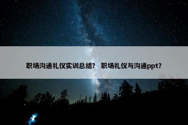职场沟通礼仪实训总结？ 职场礼仪与沟通ppt？