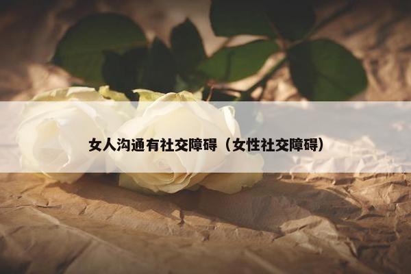 女人沟通有社交障碍（女性社交障碍）