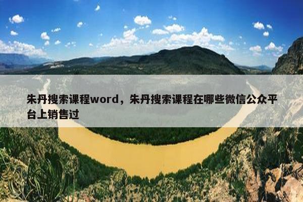 朱丹搜索课程word，朱丹搜索课程在哪些微信公众平台上销售过