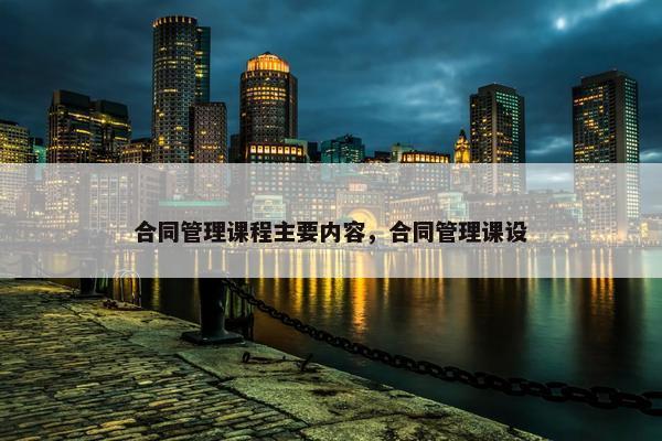 合同管理课程主要内容，合同管理课设