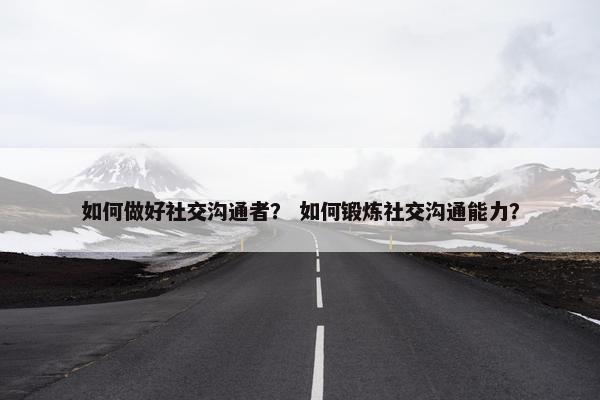 如何做好社交沟通者？ 如何锻炼社交沟通能力？