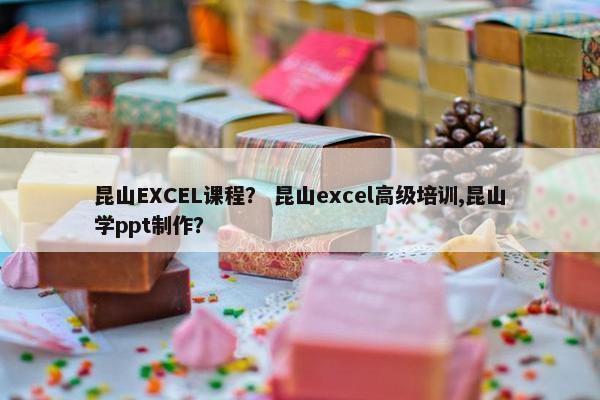 昆山EXCEL课程？ 昆山excel高级培训,昆山学ppt制作？
