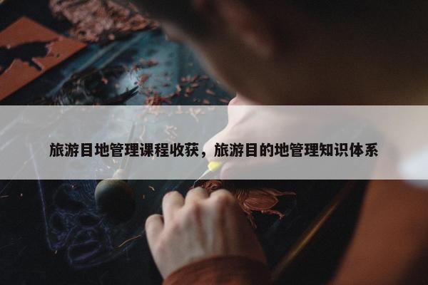 旅游目地管理课程收获，旅游目的地管理知识体系