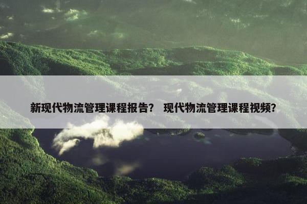 新现代物流管理课程报告？ 现代物流管理课程视频？