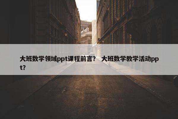 大班数学领域ppt课程前言？ 大班数学教学活动ppt？