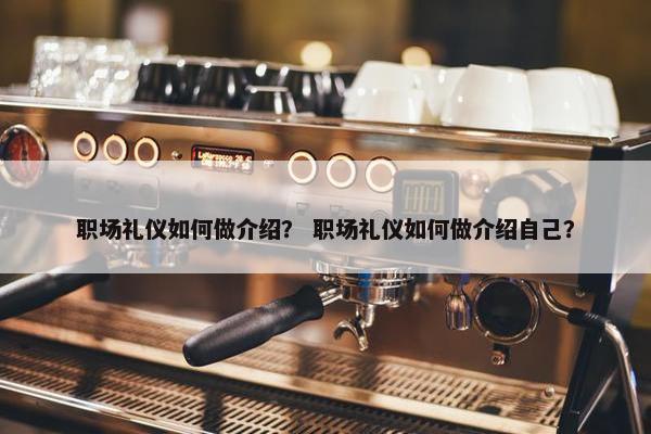职场礼仪如何做介绍？ 职场礼仪如何做介绍自己？