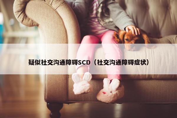 疑似社交沟通障碍SCD（社交沟通障碍症状）