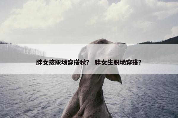 胖女孩职场穿搭秋？ 胖女生职场穿搭？