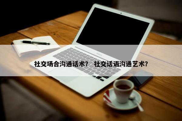 社交场合沟通话术？ 社交话语沟通艺术？