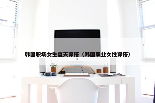 韩国职场女生夏天穿搭（韩国职业女性穿搭）