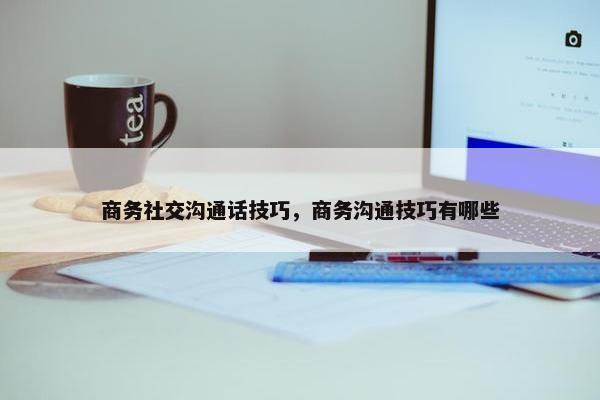 商务社交沟通话技巧，商务沟通技巧有哪些