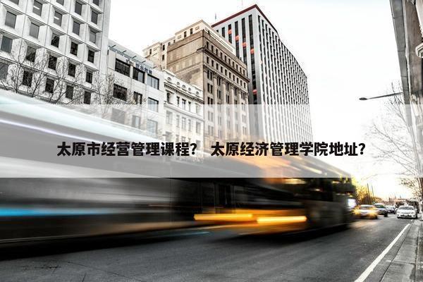 太原市经营管理课程？ 太原经济管理学院地址？
