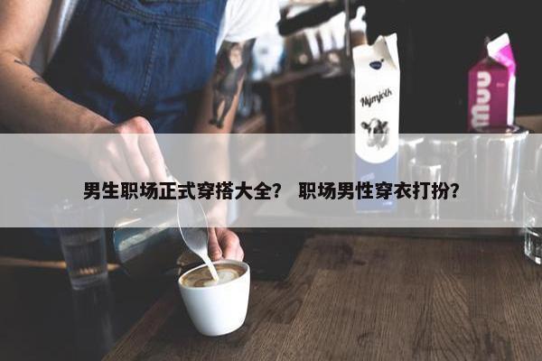 男生职场正式穿搭大全？ 职场男性穿衣打扮？