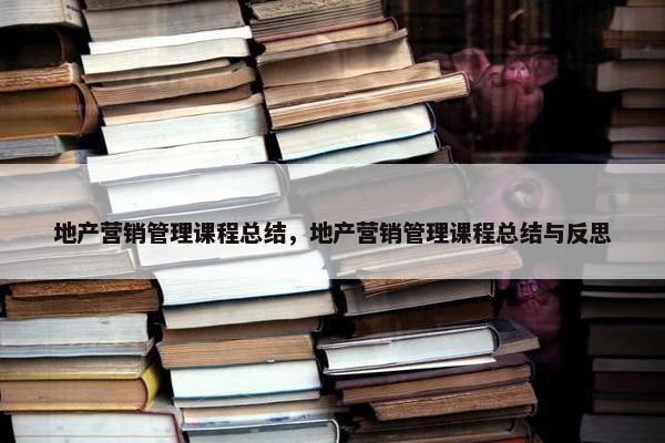 地产营销管理课程总结，地产营销管理课程总结与反思
