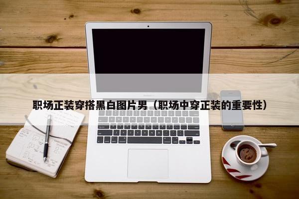 职场正装穿搭黑白图片男（职场中穿正装的重要性）