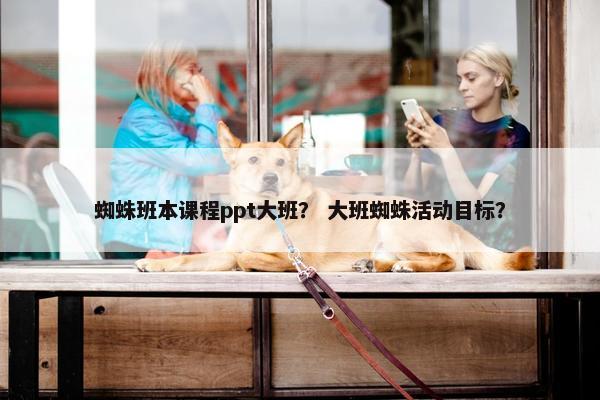 蜘蛛班本课程ppt大班？ 大班蜘蛛活动目标？