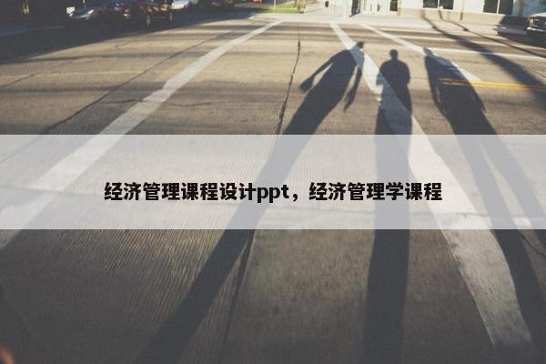 经济管理课程设计ppt，经济管理学课程