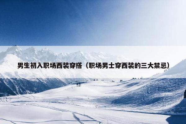 男生初入职场西装穿搭（职场男士穿西装的三大禁忌）