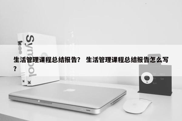 生活管理课程总结报告？ 生活管理课程总结报告怎么写？