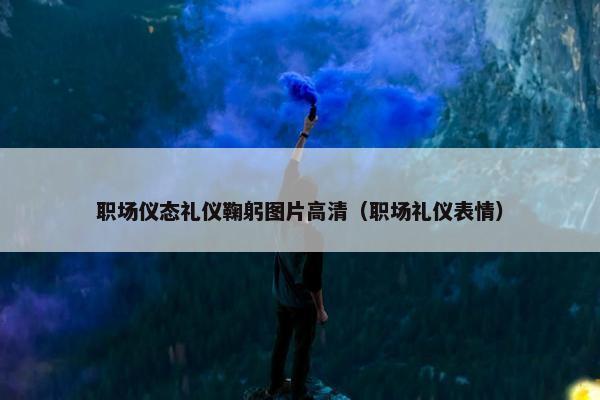 职场仪态礼仪鞠躬图片高清（职场礼仪表情）
