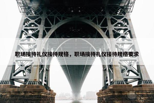 职场接待礼仪接待规格，职场接待礼仪接待规格要求