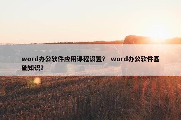 word办公软件应用课程设置？ word办公软件基础知识？